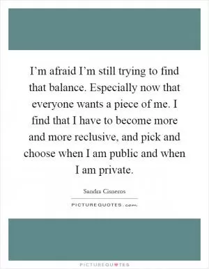 I’m afraid I’m still trying to find that balance. Especially now that everyone wants a piece of me. I find that I have to become more and more reclusive, and pick and choose when I am public and when I am private Picture Quote #1