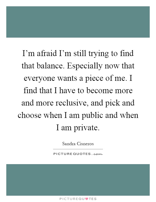 I'm afraid I'm still trying to find that balance. Especially now that everyone wants a piece of me. I find that I have to become more and more reclusive, and pick and choose when I am public and when I am private Picture Quote #1