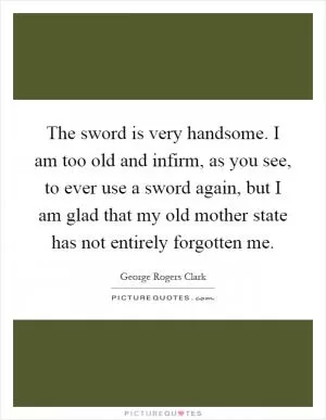 The sword is very handsome. I am too old and infirm, as you see, to ever use a sword again, but I am glad that my old mother state has not entirely forgotten me Picture Quote #1