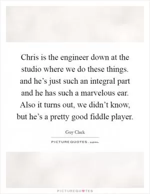 Chris is the engineer down at the studio where we do these things. and he’s just such an integral part and he has such a marvelous ear. Also it turns out, we didn’t know, but he’s a pretty good fiddle player Picture Quote #1