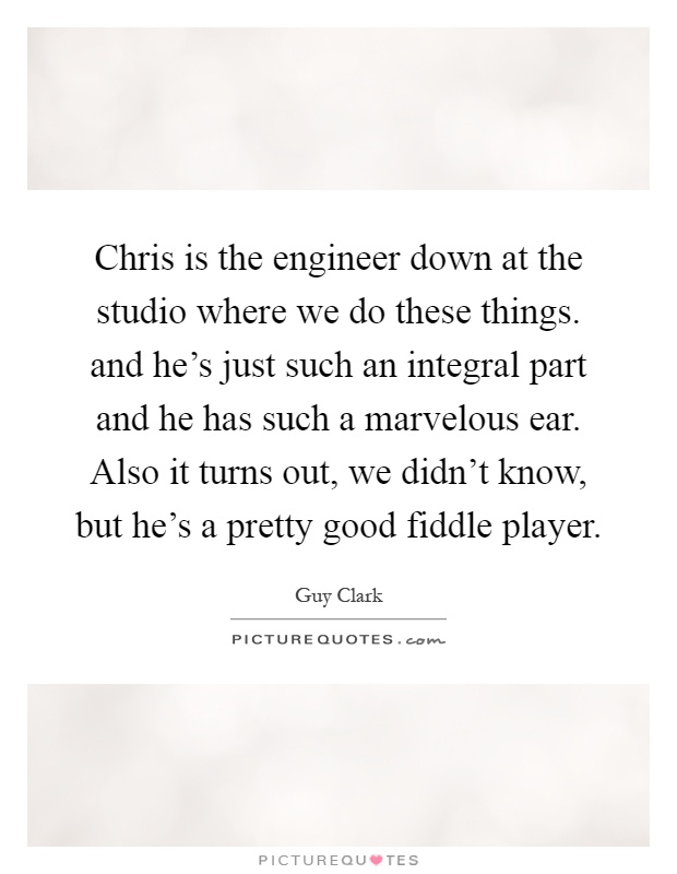 Chris is the engineer down at the studio where we do these things. and he's just such an integral part and he has such a marvelous ear. Also it turns out, we didn't know, but he's a pretty good fiddle player Picture Quote #1
