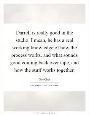Darrell is really good in the studio. I mean, he has a real working knowledge of how the process works, and what sounds good coming back over tape, and how the stuff works together Picture Quote #1