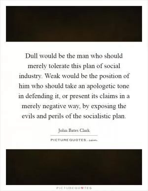 Dull would be the man who should merely tolerate this plan of social industry. Weak would be the position of him who should take an apologetic tone in defending it, or present its claims in a merely negative way, by exposing the evils and perils of the socialistic plan Picture Quote #1