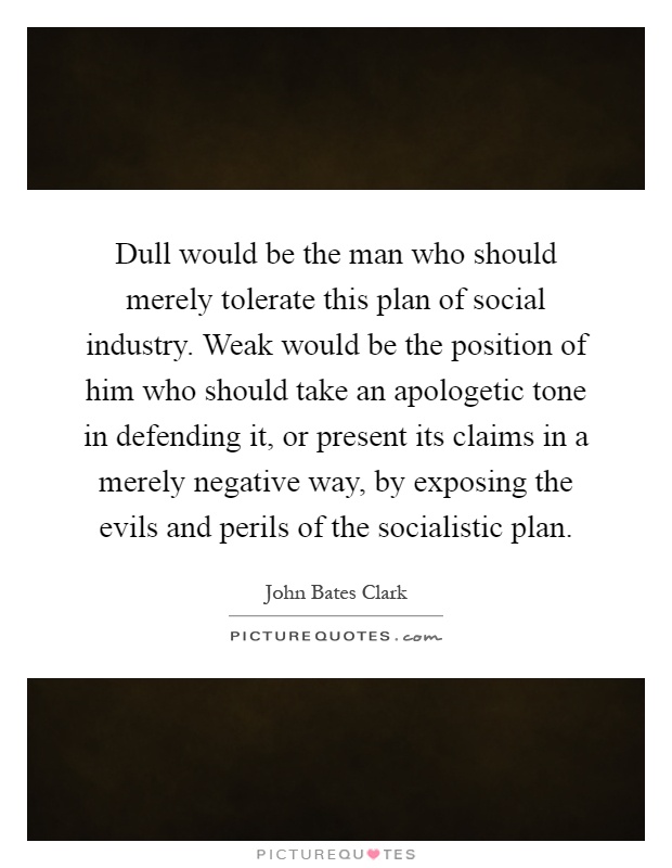 Dull would be the man who should merely tolerate this plan of social industry. Weak would be the position of him who should take an apologetic tone in defending it, or present its claims in a merely negative way, by exposing the evils and perils of the socialistic plan Picture Quote #1