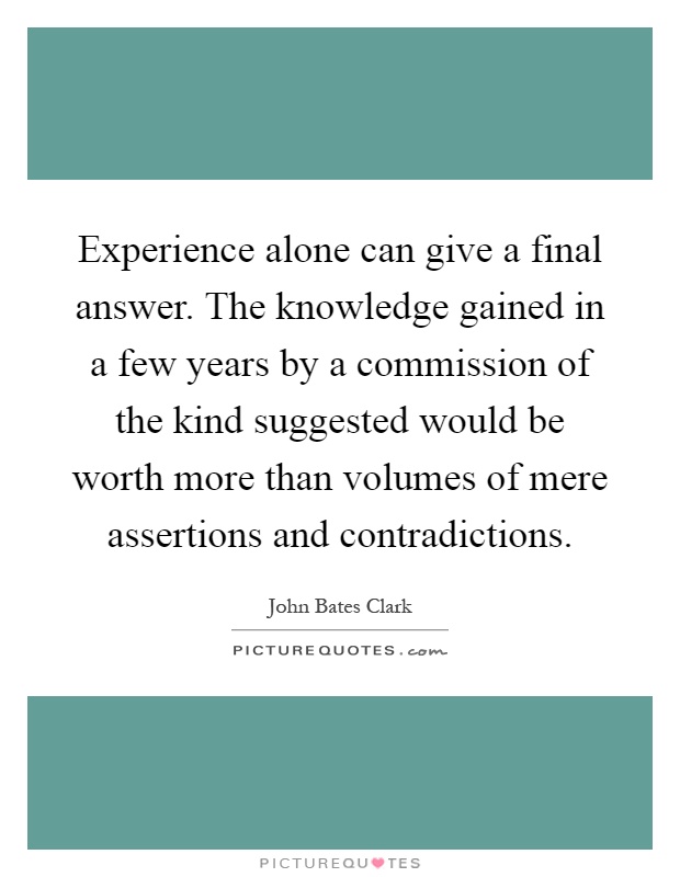 Experience alone can give a final answer. The knowledge gained in a few years by a commission of the kind suggested would be worth more than volumes of mere assertions and contradictions Picture Quote #1