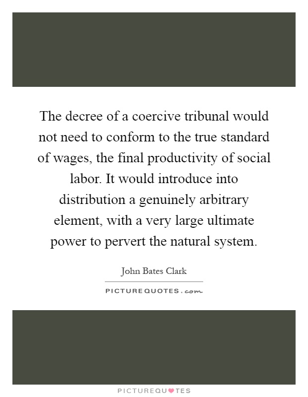 The decree of a coercive tribunal would not need to conform to the true standard of wages, the final productivity of social labor. It would introduce into distribution a genuinely arbitrary element, with a very large ultimate power to pervert the natural system Picture Quote #1