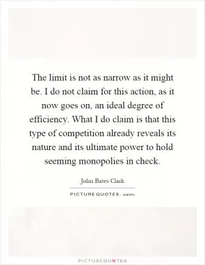 The limit is not as narrow as it might be. I do not claim for this action, as it now goes on, an ideal degree of efficiency. What I do claim is that this type of competition already reveals its nature and its ultimate power to hold seeming monopolies in check Picture Quote #1