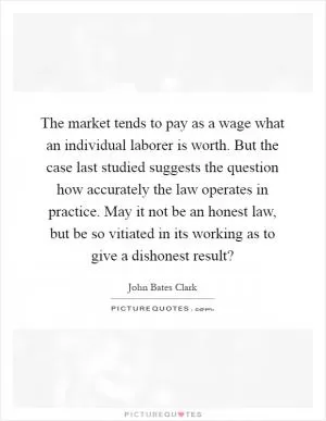The market tends to pay as a wage what an individual laborer is worth. But the case last studied suggests the question how accurately the law operates in practice. May it not be an honest law, but be so vitiated in its working as to give a dishonest result? Picture Quote #1