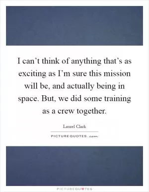 I can’t think of anything that’s as exciting as I’m sure this mission will be, and actually being in space. But, we did some training as a crew together Picture Quote #1