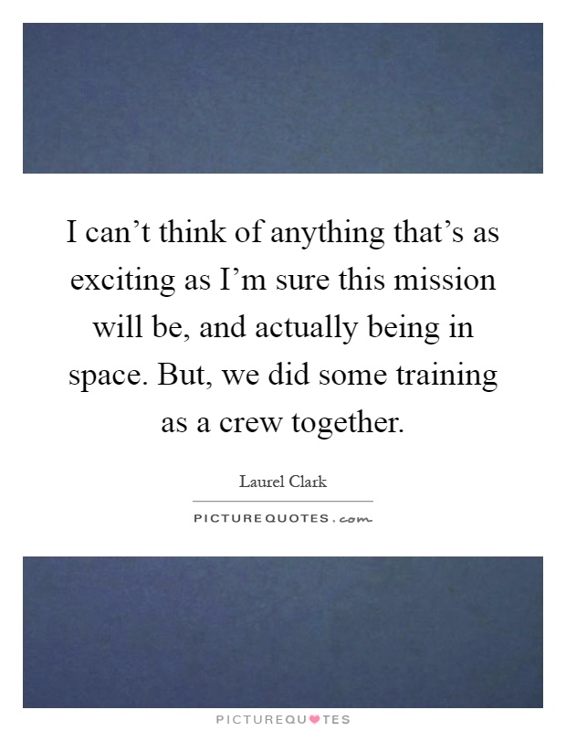 I can't think of anything that's as exciting as I'm sure this mission will be, and actually being in space. But, we did some training as a crew together Picture Quote #1