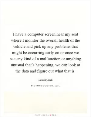 I have a computer screen near my seat where I monitor the overall health of the vehicle and pick up any problems that might be occurring early on or once we see any kind of a malfunction or anything unusual that’s happening, we can look at the data and figure out what that is Picture Quote #1