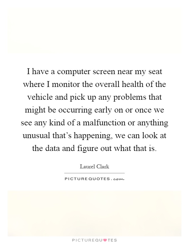 I have a computer screen near my seat where I monitor the overall health of the vehicle and pick up any problems that might be occurring early on or once we see any kind of a malfunction or anything unusual that's happening, we can look at the data and figure out what that is Picture Quote #1