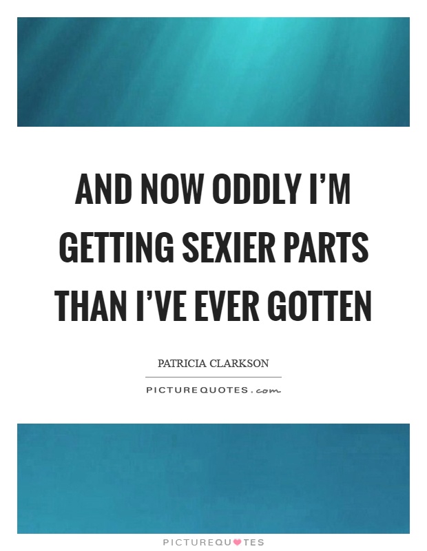 And now oddly I'm getting sexier parts than I've ever gotten Picture Quote #1