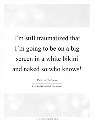 I’m still traumatized that I’m going to be on a big screen in a white bikini and naked so who knows! Picture Quote #1
