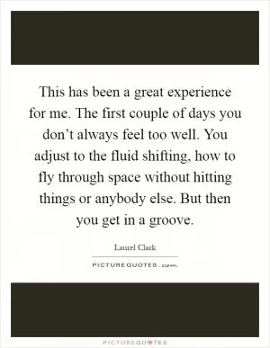 This has been a great experience for me. The first couple of days you don’t always feel too well. You adjust to the fluid shifting, how to fly through space without hitting things or anybody else. But then you get in a groove Picture Quote #1