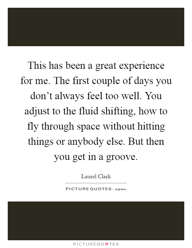 This has been a great experience for me. The first couple of days you don't always feel too well. You adjust to the fluid shifting, how to fly through space without hitting things or anybody else. But then you get in a groove Picture Quote #1