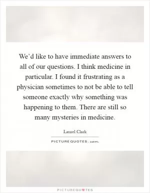 We’d like to have immediate answers to all of our questions. I think medicine in particular. I found it frustrating as a physician sometimes to not be able to tell someone exactly why something was happening to them. There are still so many mysteries in medicine Picture Quote #1