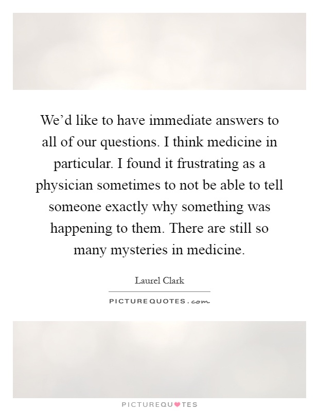 We'd like to have immediate answers to all of our questions. I think medicine in particular. I found it frustrating as a physician sometimes to not be able to tell someone exactly why something was happening to them. There are still so many mysteries in medicine Picture Quote #1