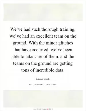 We’ve had such thorough training, we’ve had an excellent team on the ground. With the minor glitches that have occurred, we’ve been able to take care of them. and the teams on the ground are getting tons of incredible data Picture Quote #1