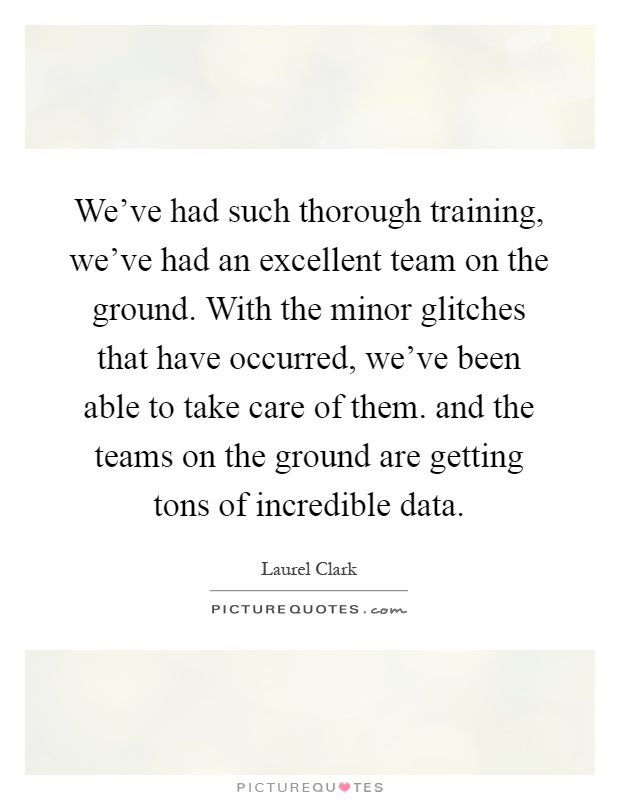 We've had such thorough training, we've had an excellent team on the ground. With the minor glitches that have occurred, we've been able to take care of them. and the teams on the ground are getting tons of incredible data Picture Quote #1