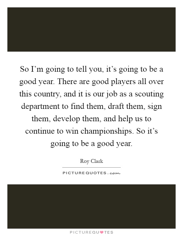So I'm going to tell you, it's going to be a good year. There are good players all over this country, and it is our job as a scouting department to find them, draft them, sign them, develop them, and help us to continue to win championships. So it's going to be a good year Picture Quote #1