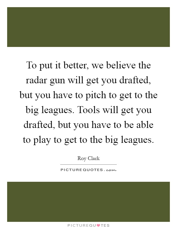 To put it better, we believe the radar gun will get you drafted, but you have to pitch to get to the big leagues. Tools will get you drafted, but you have to be able to play to get to the big leagues Picture Quote #1