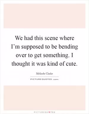 We had this scene where I’m supposed to be bending over to get something. I thought it was kind of cute Picture Quote #1