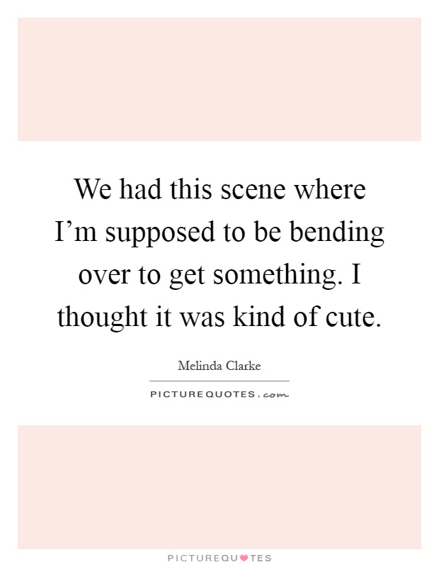 We had this scene where I'm supposed to be bending over to get something. I thought it was kind of cute Picture Quote #1