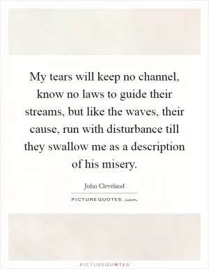 My tears will keep no channel, know no laws to guide their streams, but like the waves, their cause, run with disturbance till they swallow me as a description of his misery Picture Quote #1