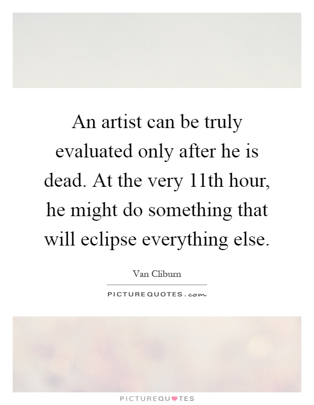 An artist can be truly evaluated only after he is dead. At the very 11th hour, he might do something that will eclipse everything else Picture Quote #1