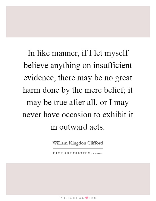 In like manner, if I let myself believe anything on insufficient evidence, there may be no great harm done by the mere belief; it may be true after all, or I may never have occasion to exhibit it in outward acts Picture Quote #1