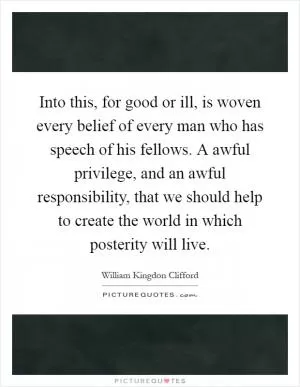 Into this, for good or ill, is woven every belief of every man who has speech of his fellows. A awful privilege, and an awful responsibility, that we should help to create the world in which posterity will live Picture Quote #1