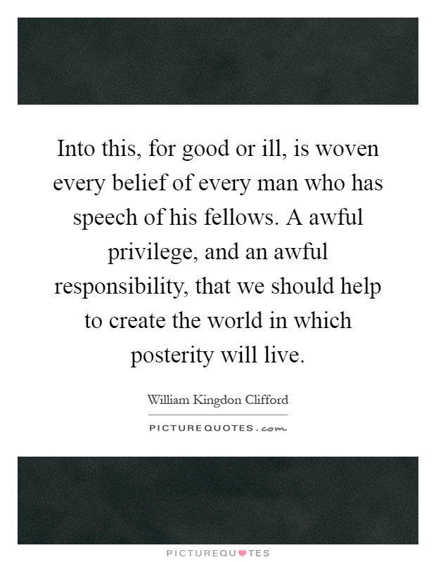 Into this, for good or ill, is woven every belief of every man who has speech of his fellows. A awful privilege, and an awful responsibility, that we should help to create the world in which posterity will live Picture Quote #1
