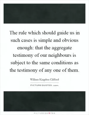 The rule which should guide us in such cases is simple and obvious enough: that the aggregate testimony of our neighbours is subject to the same conditions as the testimony of any one of them Picture Quote #1