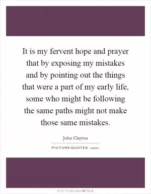It is my fervent hope and prayer that by exposing my mistakes and by pointing out the things that were a part of my early life, some who might be following the same paths might not make those same mistakes Picture Quote #1