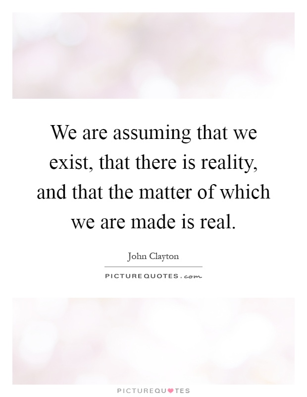 We are assuming that we exist, that there is reality, and that the matter of which we are made is real Picture Quote #1