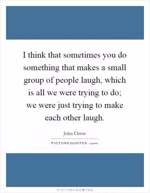 I think that sometimes you do something that makes a small group of people laugh, which is all we were trying to do; we were just trying to make each other laugh Picture Quote #1