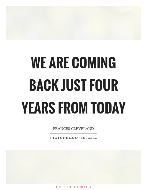 We are coming back just four years from today Picture Quote #1