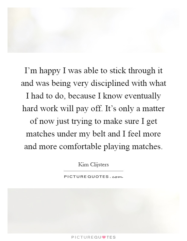 I'm happy I was able to stick through it and was being very disciplined with what I had to do, because I know eventually hard work will pay off. It's only a matter of now just trying to make sure I get matches under my belt and I feel more and more comfortable playing matches Picture Quote #1