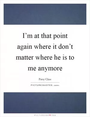 I’m at that point again where it don’t matter where he is to me anymore Picture Quote #1