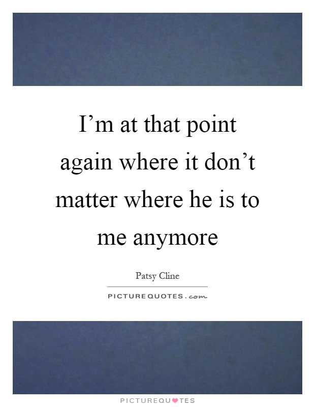 I'm at that point again where it don't matter where he is to me anymore Picture Quote #1