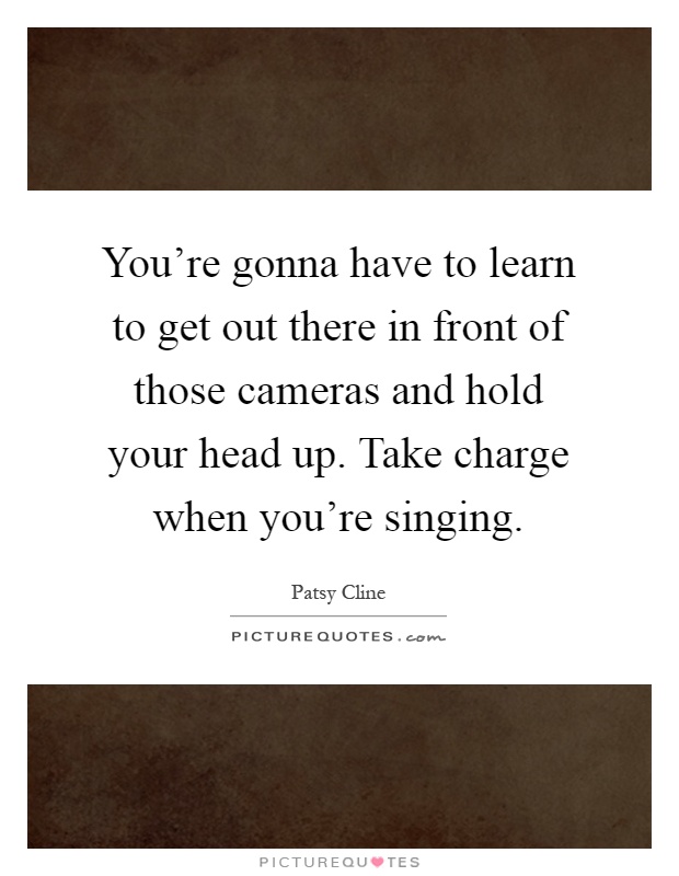 You're gonna have to learn to get out there in front of those cameras and hold your head up. Take charge when you're singing Picture Quote #1