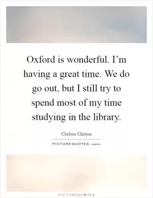 Oxford is wonderful. I’m having a great time. We do go out, but I still try to spend most of my time studying in the library Picture Quote #1