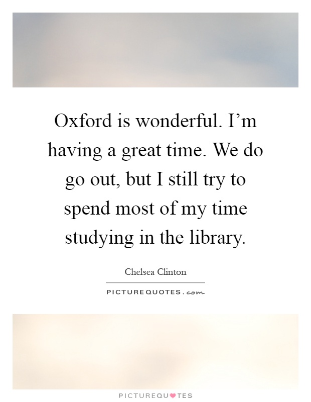 Oxford is wonderful. I'm having a great time. We do go out, but I still try to spend most of my time studying in the library Picture Quote #1