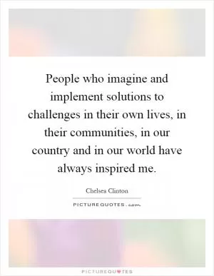 People who imagine and implement solutions to challenges in their own lives, in their communities, in our country and in our world have always inspired me Picture Quote #1