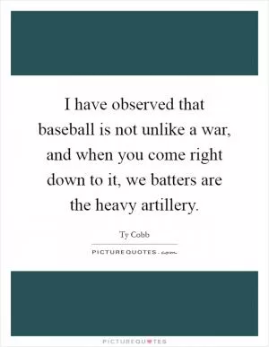 I have observed that baseball is not unlike a war, and when you come right down to it, we batters are the heavy artillery Picture Quote #1