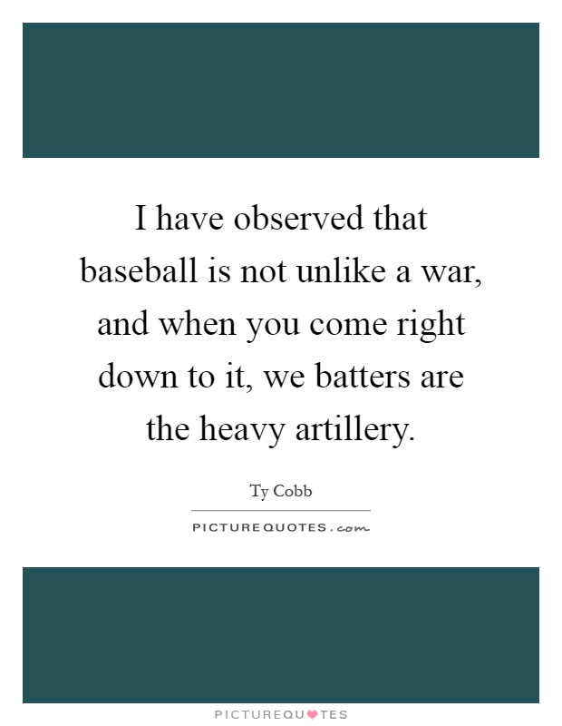 I have observed that baseball is not unlike a war, and when you come right down to it, we batters are the heavy artillery Picture Quote #1