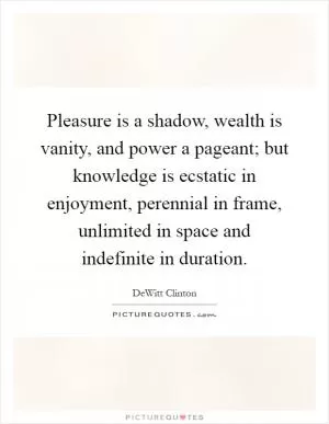 Pleasure is a shadow, wealth is vanity, and power a pageant; but knowledge is ecstatic in enjoyment, perennial in frame, unlimited in space and indefinite in duration Picture Quote #1