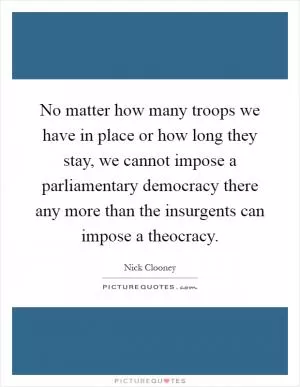 No matter how many troops we have in place or how long they stay, we cannot impose a parliamentary democracy there any more than the insurgents can impose a theocracy Picture Quote #1