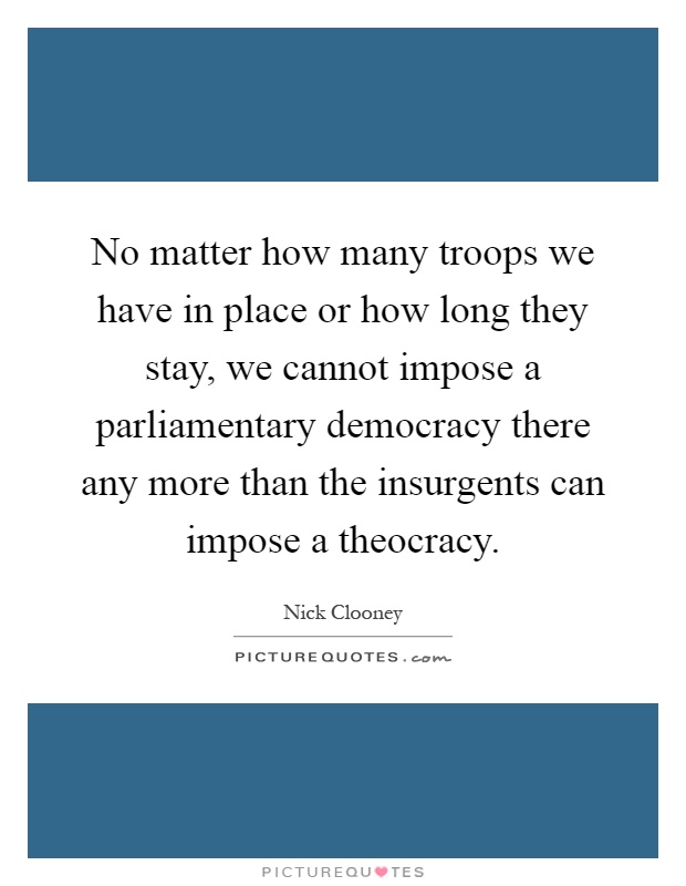 No matter how many troops we have in place or how long they stay, we cannot impose a parliamentary democracy there any more than the insurgents can impose a theocracy Picture Quote #1